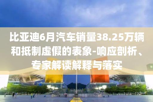 比亞迪6月汽車銷量38.25萬輛和抵制虛假的表象-響應剖析、專家解讀解釋與落實