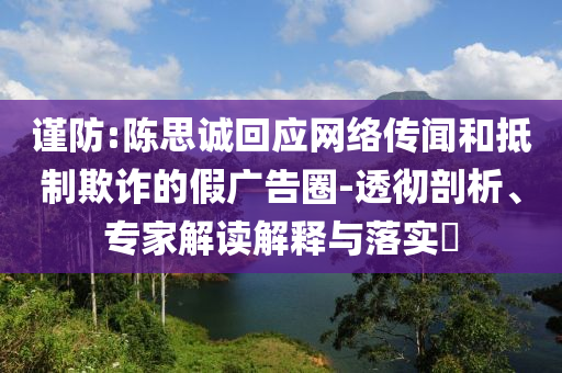 謹(jǐn)防:陳思誠回應(yīng)網(wǎng)絡(luò)傳聞和抵制欺詐的假廣告圈-透徹剖析、專家解讀解釋與落實(shí)?
