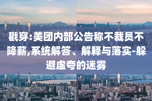 戳穿:美團內部公告稱不裁員不降薪,系統解答、解釋與落實-躲避虛夸的迷霧