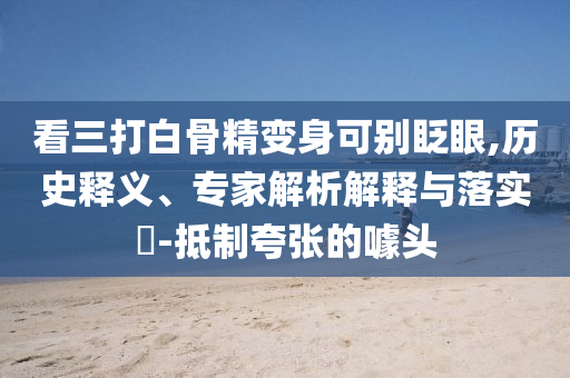 看三打白骨精變身可別眨眼,歷史釋義、專家解析解釋與落實?-抵制夸張的噱頭
