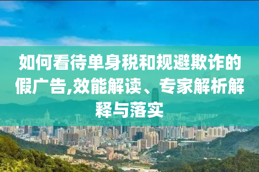 如何看待單身稅和規避欺詐的假廣告,效能解讀、專家解析解釋與落實