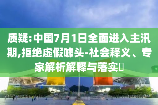 質疑:中國7月1日全面進入主汛期,拒絕虛假噱頭-社會釋義、專家解析解釋與落實?