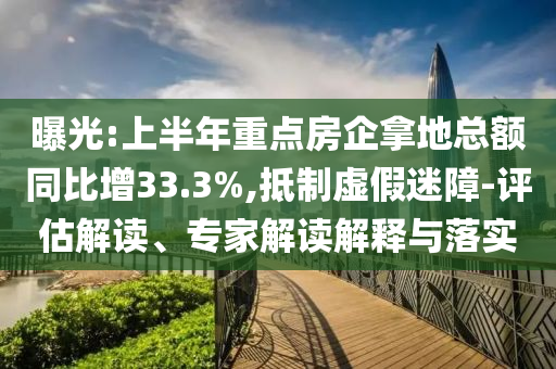 曝光:上半年重點房企拿地總額同比增33.3%,抵制虛假迷障-評估解讀、專家解讀解釋與落實