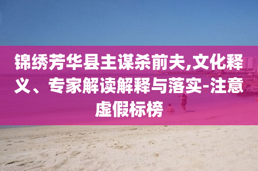 錦繡芳華縣主謀殺前夫,文化釋義、專家解讀解釋與落實-注意虛假標榜