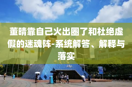 董晴靠自己火出圈了和杜絕虛假的迷魂陣-系統解答、解釋與落實