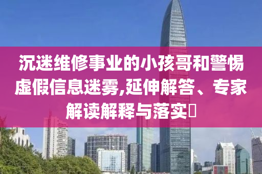 沉迷維修事業的小孩哥和警惕虛假信息迷霧,延伸解答、專家解讀解釋與落實?
