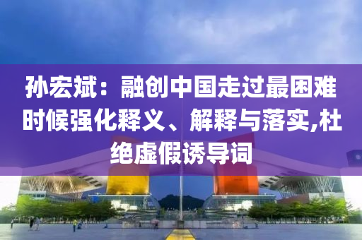孫宏斌：融創中國走過最困難時候強化釋義、解釋與落實,杜絕虛假誘導詞