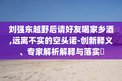 劉強東越野后請好友喝家鄉酒,遠離不實的空頭諾-創新釋義、專家解析解釋與落實?