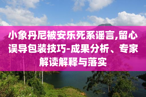 小象丹尼被安樂死系謠言,留心誤導(dǎo)包裝技巧-成果分析、專家解讀解釋與落實