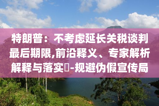 特朗普：不考慮延長關(guān)稅談判最后期限,前沿釋義、專家解析解釋與落實?-規(guī)避偽假宣傳局
