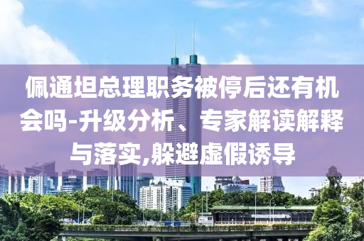 佩通坦總理職務(wù)被停后還有機會嗎-升級分析、專家解讀解釋與落實,躲避虛假誘導(dǎo)