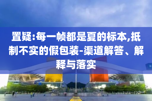 置疑:每一幀都是夏的標(biāo)本,抵制不實的假包裝-渠道解答、解釋與落實