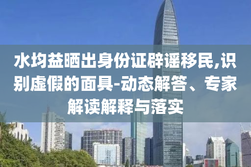水均益曬出身份證辟謠移民,識別虛假的面具-動態(tài)解答、專家解讀解釋與落實