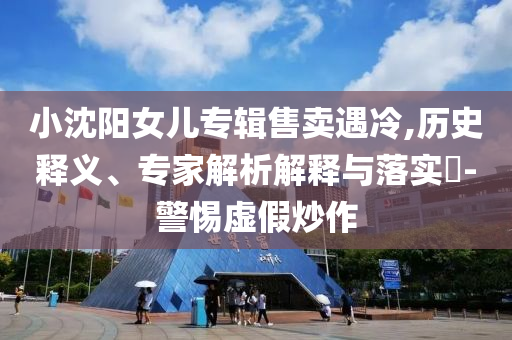 小沈陽女兒專輯售賣遇冷,歷史釋義、專家解析解釋與落實(shí)?-警惕虛假炒作