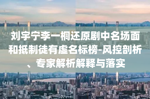 劉宇寧李一桐還原劇中名場(chǎng)面和抵制徒有虛名標(biāo)榜-風(fēng)控剖析、專家解析解釋與落實(shí)