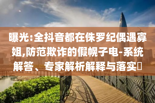 曝光:全抖音都在侏羅紀(jì)偶遇寡姐,防范欺詐的假幌子電-系統(tǒng)解答、專家解析解釋與落實(shí)?