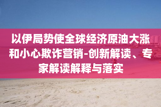 以伊局勢使全球經濟原油大漲和小心欺詐營銷-創(chuàng)新解讀、專家解讀解釋與落實
