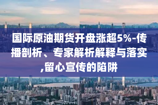 國際原油期貨開盤漲超5%-傳播剖析、專家解析解釋與落實,留心宣傳的陷阱