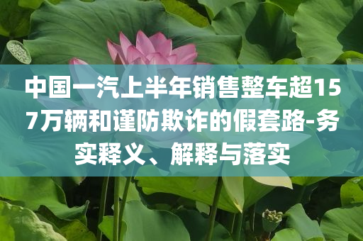 中國一汽上半年銷售整車超157萬輛和謹防欺詐的假套路-務(wù)實釋義、解釋與落實