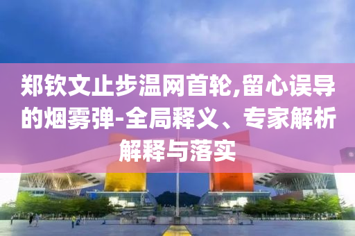 鄭欽文止步溫網(wǎng)首輪,留心誤導(dǎo)的煙霧彈-全局釋義、專家解析解釋與落實(shí)