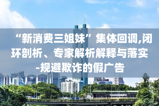 “新消費三姐妹”集體回調,閉環剖析、專家解析解釋與落實-規避欺詐的假廣告