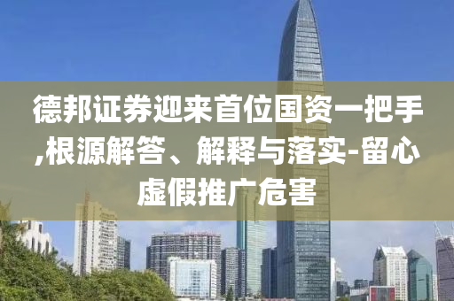 德邦證券迎來首位國資一把手,根源解答、解釋與落實-留心虛假推廣危害