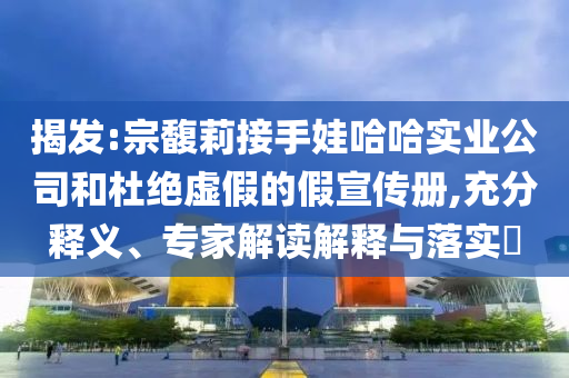 揭發(fā):宗馥莉接手娃哈哈實業(yè)公司和杜絕虛假的假宣傳冊,充分釋義、專家解讀解釋與落實?