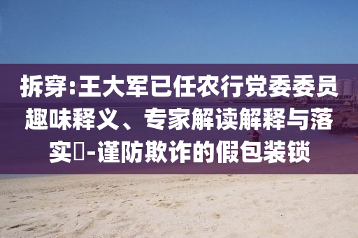 拆穿:王大軍已任農行黨委委員趣味釋義、專家解讀解釋與落實?-謹防欺詐的假包裝鎖
