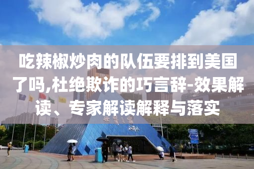 吃辣椒炒肉的隊(duì)伍要排到美國(guó)了嗎,杜絕欺詐的巧言辭-效果解讀、專家解讀解釋與落實(shí)