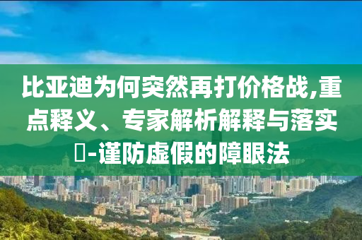 比亞迪為何突然再打價格戰(zhàn),重點釋義、專家解析解釋與落實?-謹防虛假的障眼法