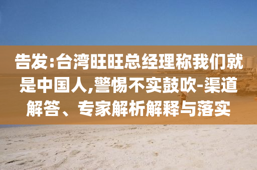 告發(fā):臺灣旺旺總經(jīng)理稱我們就是中國人,警惕不實鼓吹-渠道解答、專家解析解釋與落實