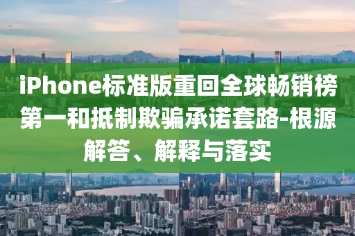 iPhone標準版重回全球暢銷榜第一和抵制欺騙承諾套路-根源解答、解釋與落實