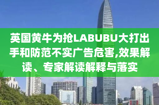 英國黃牛為搶LABUBU大打出手和防范不實廣告危害,效果解讀、專家解讀解釋與落實