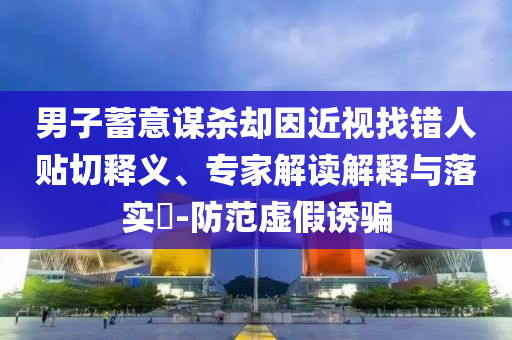 男子蓄意謀殺卻因近視找錯人貼切釋義、專家解讀解釋與落實?-防范虛假誘騙