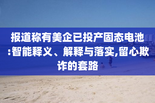 報(bào)道稱有美企已投產(chǎn)固態(tài)電池:智能釋義、解釋與落實(shí),留心欺詐的套路