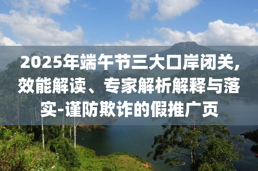 2025年端午節三大口岸閉關,效能解讀、專家解析解釋與落實-謹防欺詐的假推廣頁