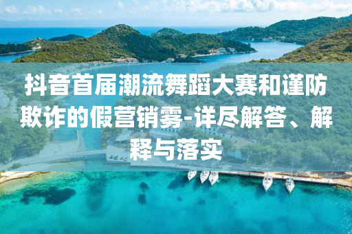 抖音首屆潮流舞蹈大賽和謹防欺詐的假營銷霧-詳盡解答、解釋與落實