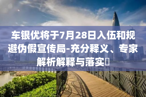 車銀優將于7月28日入伍和規避偽假宣傳局-充分釋義、專家解析解釋與落實?