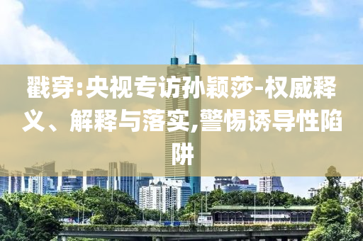 戳穿:央視專訪孫穎莎-權威釋義、解釋與落實,警惕誘導性陷阱