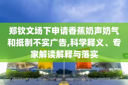 鄭欽文場下申請香蕉奶聲奶氣和抵制不實廣告,科學釋義、專家解讀解釋與落實