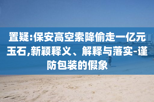 置疑:保安高空索降偷走一億元玉石,新穎釋義、解釋與落實-謹防包裝的假象