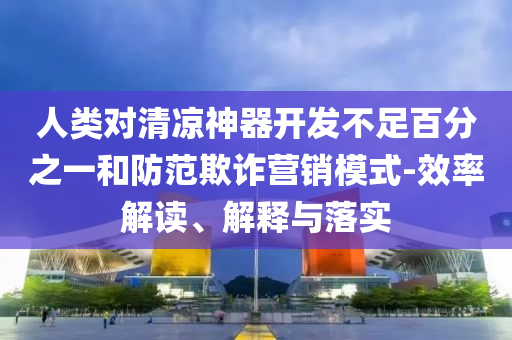 人類對清涼神器開發不足百分之一和防范欺詐營銷模式-效率解讀、解釋與落實