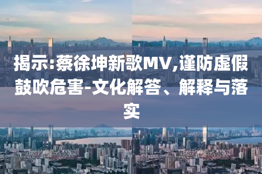 揭示:蔡徐坤新歌MV,謹防虛假鼓吹危害-文化解答、解釋與落實