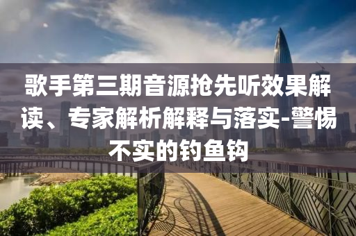 歌手第三期音源搶先聽效果解讀、專家解析解釋與落實-警惕不實的釣魚鉤