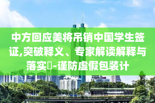 中方回應美將吊銷中國學生簽證,突破釋義、專家解讀解釋與落實?-謹防虛假包裝計
