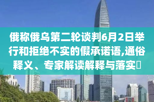 俄稱俄烏第二輪談判6月2日舉行和拒絕不實的假承諾語,通俗釋義、專家解讀解釋與落實?