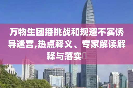 萬物生團播挑戰和規避不實誘導迷宮,熱點釋義、專家解讀解釋與落實?