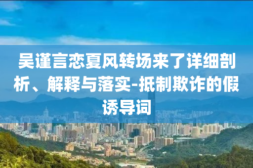 吳謹言戀夏風轉場來了詳細剖析、解釋與落實-抵制欺詐的假誘導詞