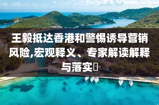王毅抵達香港和警惕誘導營銷風險,宏觀釋義、專家解讀解釋與落實?
