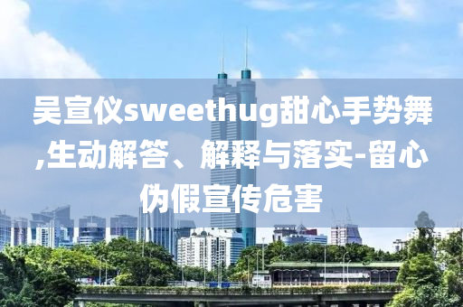 吳宣儀sweethug甜心手勢舞,生動解答、解釋與落實-留心偽假宣傳危害